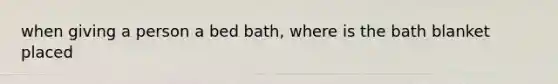 when giving a person a bed bath, where is the bath blanket placed