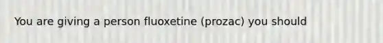 You are giving a person fluoxetine (prozac) you should