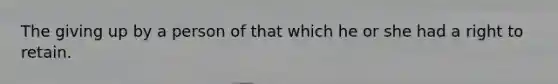 The giving up by a person of that which he or she had a right to retain.