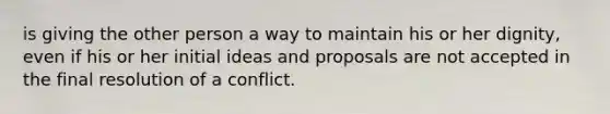 is giving the other person a way to maintain his or her dignity, even if his or her initial ideas and proposals are not accepted in the final resolution of a conflict.