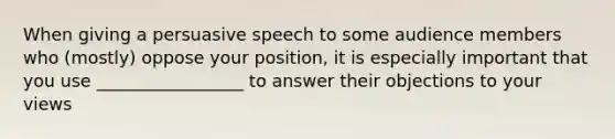 When giving a persuasive speech to some audience members who (mostly) oppose your position, it is especially important that you use _________________ to answer their objections to your views