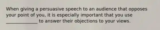 When giving a persuasive speech to an audience that opposes your point of you, it is especially important that you use ______________ to answer their objections to your views.