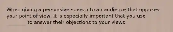 When giving a persuasive speech to an audience that opposes your point of view, it is especially important that you use ________ to answer their objections to your views