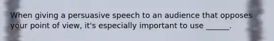 When giving a persuasive speech to an audience that opposes your point of view, it's especially important to use ______.