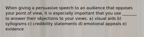 When giving a persuasive speech to an audience that opposes your point of view, it is especially important that you use _______ to answer their objections to your views. a) visual aids b) syllogisms c) credibility statements d) emotional appeals e) evidence