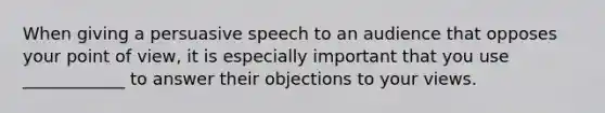 When giving a persuasive speech to an audience that opposes your point of view, it is especially important that you use ____________ to answer their objections to your views.