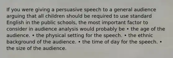 If you were giving a persuasive speech to a general audience arguing that all children should be required to use standard English in the public schools, the most important factor to consider in audience analysis would probably be • the age of the audience. • the physical setting for the speech. • the ethnic background of the audience. • the time of day for the speech. • the size of the audience.