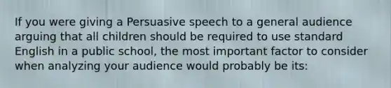 If you were giving a Persuasive speech to a general audience arguing that all children should be required to use standard English in a public school, the most important factor to consider when analyzing your audience would probably be its: