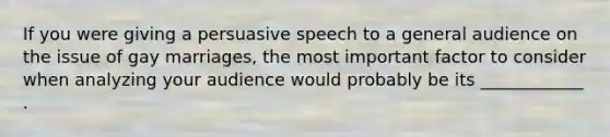 If you were giving a persuasive speech to a general audience on the issue of gay marriages, the most important factor to consider when analyzing your audience would probably be its ____________ .