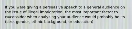 If you were giving a persuasive speech to a general audience on the issue of illegal immigration, the most important factor to c=consider when analyzing your audience would probably be its (size, gender, ethnic background, or education)