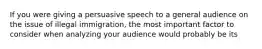 If you were giving a persuasive speech to a general audience on the issue of illegal immigration, the most important factor to consider when analyzing your audience would probably be its