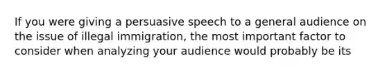 If you were giving a persuasive speech to a general audience on the issue of illegal immigration, the most important factor to consider when analyzing your audience would probably be its