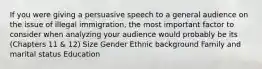 If you were giving a persuasive speech to a general audience on the issue of illegal immigration, the most important factor to consider when analyzing your audience would probably be its (Chapters 11 & 12) Size Gender Ethnic background Family and marital status Education