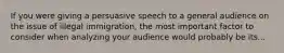 If you were giving a persuasive speech to a general audience on the issue of illegal immigration, the most important factor to consider when analyzing your audience would probably be its...