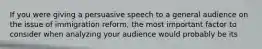 If you were giving a persuasive speech to a general audience on the issue of immigration reform, the most important factor to consider when analyzing your audience would probably be its