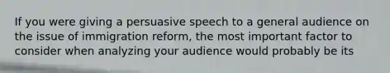 If you were giving a persuasive speech to a general audience on the issue of immigration reform, the most important factor to consider when analyzing your audience would probably be its