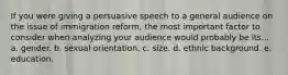 If you were giving a persuasive speech to a general audience on the issue of immigration reform, the most important factor to consider when analyzing your audience would probably be its... a. gender. b. sexual orientation. c. size. d. ethnic background. e. education.