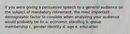 if you were giving a persuasive speech to a general audience on the subject of mandatory retirement, the most important demographic factor to consider when analyzing your audience would probably be its a. economic standing b. group membership c. gender identity d. age e. education