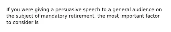 If you were giving a persuasive speech to a general audience on the subject of mandatory retirement, the most important factor to consider is