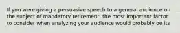 If you were giving a persuasive speech to a general audience on the subject of mandatory retirement, the most important factor to consider when analyzing your audience would probably be its