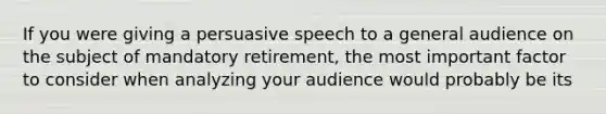 If you were giving a persuasive speech to a general audience on the subject of mandatory retirement, the most important factor to consider when analyzing your audience would probably be its