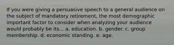 If you were giving a persuasive speech to a general audience on the subject of mandatory retirement, the most demographic important factor to consider when analyzing your audience would probably be its... a. education. b. gender. c. group membership. d. economic standing. e. age.