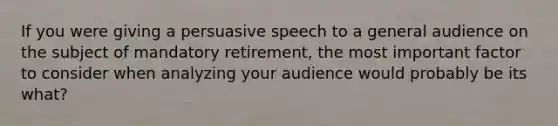 If you were giving a persuasive speech to a general audience on the subject of mandatory retirement, the most important factor to consider when analyzing your audience would probably be its what?