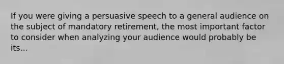 If you were giving a persuasive speech to a general audience on the subject of mandatory retirement, the most important factor to consider when analyzing your audience would probably be its...