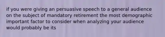 if you were giving an persuasive speech to a general audience on the subject of mandatory retirement the most demographic important factor to consider when analyzing your audience would probably be its