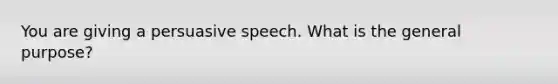 You are giving a persuasive speech. What is the general purpose?