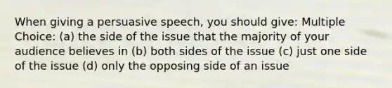 When giving a persuasive speech, you should give: Multiple Choice: (a) the side of the issue that the majority of your audience believes in (b) both sides of the issue (c) just one side of the issue (d) only the opposing side of an issue