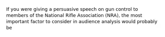 If you were giving a persuasive speech on gun control to members of the National Rifle Association (NRA), the most important factor to consider in audience analysis would probably be