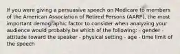 If you were giving a persuasive speech on Medicare to members of the American Association of Retired Persons (AARP), the most important demographic factor to consider when analyzing your audience would probably be which of the following: - gender - attitude toward the speaker - physical setting - age - time limit of the speech