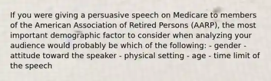 If you were giving a persuasive speech on Medicare to members of the American Association of Retired Persons (AARP), the most important demographic factor to consider when analyzing your audience would probably be which of the following: - gender - attitude toward the speaker - physical setting - age - time limit of the speech