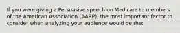 If you were giving a Persuasive speech on Medicare to members of the American Association (AARP), the most important factor to consider when analyzing your audience would be the: