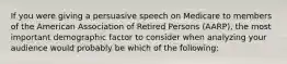 If you were giving a persuasive speech on Medicare to members of the American Association of Retired Persons (AARP), the most important demographic factor to consider when analyzing your audience would probably be which of the following: