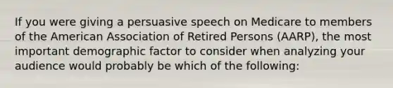 If you were giving a persuasive speech on Medicare to members of the American Association of Retired Persons (AARP), the most important demographic factor to consider when analyzing your audience would probably be which of the following: