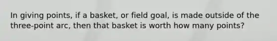 In giving points, if a basket, or field goal, is made outside of the three-point arc, then that basket is worth how many points?