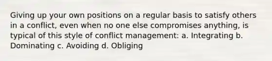 Giving up your own positions on a regular basis to satisfy others in a conflict, even when no one else compromises anything, is typical of this style of conflict management: a. Integrating b. Dominating c. Avoiding d. Obliging