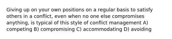 Giving up on your own positions on a regular basis to satisfy others in a conflict, even when no one else compromises anything, is typical of this style of conflict management A) competing B) compromising C) accommodating D) avoiding