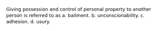 Giving possession and control of personal property to another person is referred to as a. bailment. b. unconscionability. c. adhesion. d. usury.