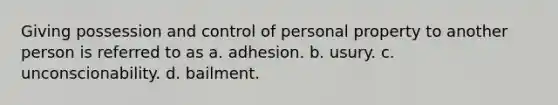 Giving possession and control of personal property to another person is referred to as a. adhesion. b. usury. c. unconscionability. d. bailment.