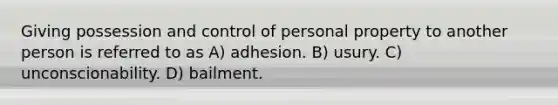 Giving possession and control of personal property to another person is referred to as A) adhesion. B) usury. C) unconscionability. D) bailment.