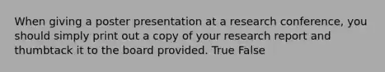 When giving a poster presentation at a research conference, you should simply print out a copy of your research report and thumbtack it to the board provided. True False