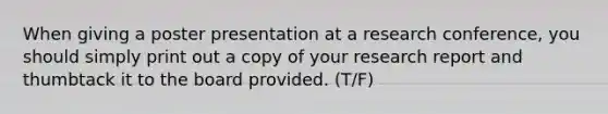 When giving a poster presentation at a research conference, you should simply print out a copy of your research report and thumbtack it to the board provided. (T/F)