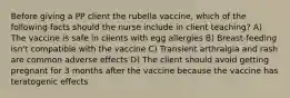 Before giving a PP client the rubella vaccine, which of the following facts should the nurse include in client teaching? A) The vaccine is safe in clients with egg allergies B) Breast-feeding isn't compatible with the vaccine C) Transient arthralgia and rash are common adverse effects D) The client should avoid getting pregnant for 3 months after the vaccine because the vaccine has teratogenic effects