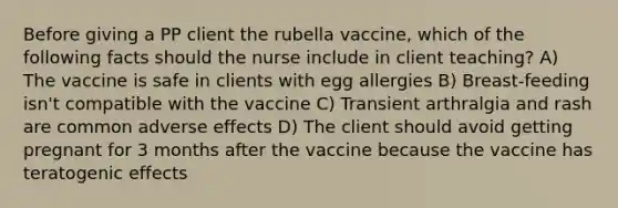 Before giving a PP client the rubella vaccine, which of the following facts should the nurse include in client teaching? A) The vaccine is safe in clients with egg allergies B) Breast-feeding isn't compatible with the vaccine C) Transient arthralgia and rash are common adverse effects D) The client should avoid getting pregnant for 3 months after the vaccine because the vaccine has teratogenic effects