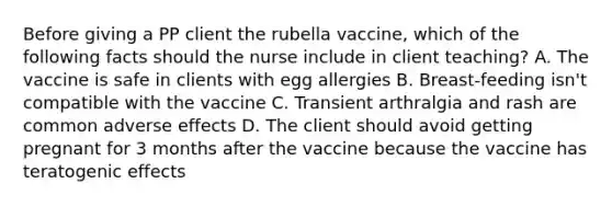 Before giving a PP client the rubella vaccine, which of the following facts should the nurse include in client teaching? A. The vaccine is safe in clients with egg allergies B. Breast-feeding isn't compatible with the vaccine C. Transient arthralgia and rash are common adverse effects D. The client should avoid getting pregnant for 3 months after the vaccine because the vaccine has teratogenic effects