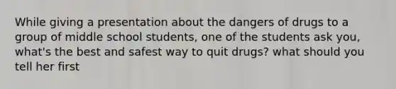 While giving a presentation about the dangers of drugs to a group of middle school students, one of the students ask you, what's the best and safest way to quit drugs? what should you tell her first