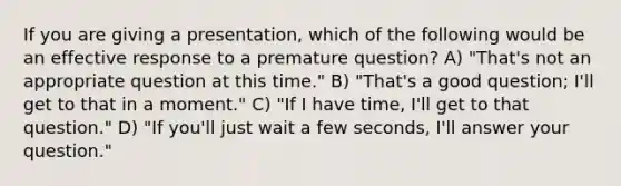 If you are giving a presentation, which of the following would be an effective response to a premature question? A) "That's not an appropriate question at this time." B) "That's a good question; I'll get to that in a moment." C) "If I have time, I'll get to that question." D) "If you'll just wait a few seconds, I'll answer your question."